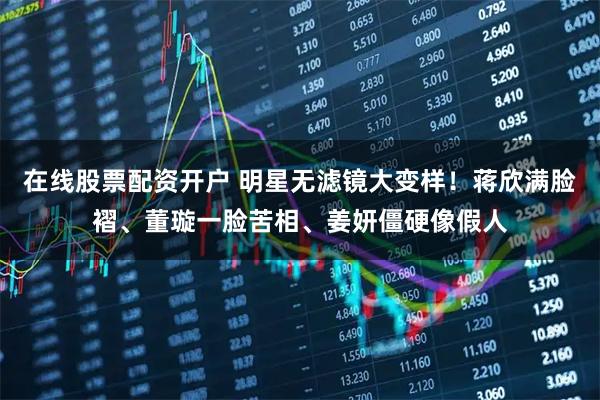在线股票配资开户 明星无滤镜大变样！蒋欣满脸褶、董璇一脸苦相、姜妍僵硬像假人