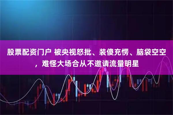 股票配资门户 被央视怒批、装傻充愣、脑袋空空，难怪大场合从不邀请流量明星