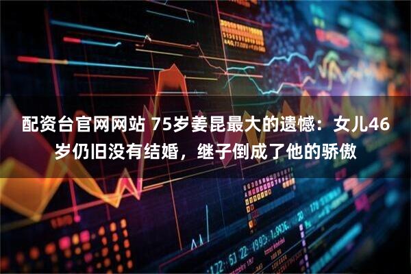 配资台官网网站 75岁姜昆最大的遗憾：女儿46岁仍旧没有结婚，继子倒成了他的骄傲
