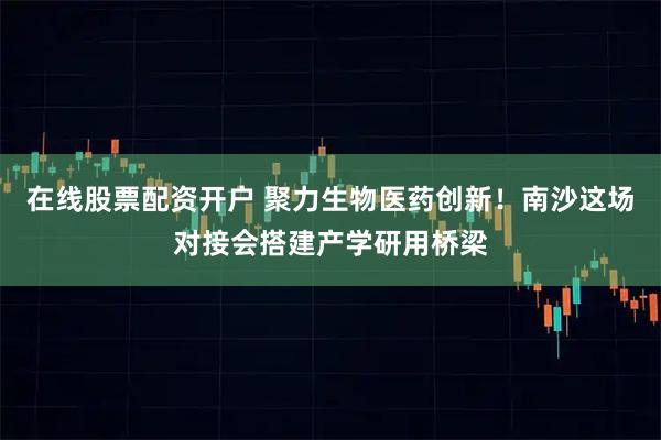 在线股票配资开户 聚力生物医药创新！南沙这场对接会搭建产学研用桥梁