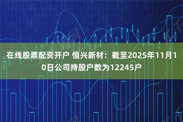 在线股票配资开户 恒兴新材：截至2025年11月10日公司持股户数为12245户