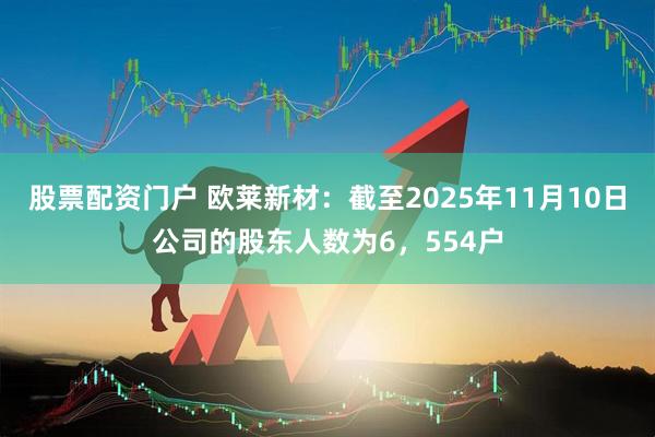 股票配资门户 欧莱新材：截至2025年11月10日公司的股东人数为6，554户