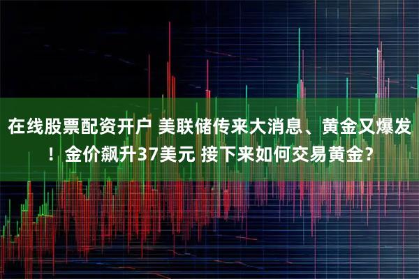在线股票配资开户 美联储传来大消息、黄金又爆发！金价飙升37美元 接下来如何交易黄金？