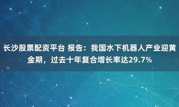 长沙股票配资平台 报告：我国水下机器人产业迎黄金期，过去十年复合增长率达29.7%