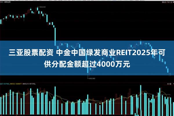 三亚股票配资 中金中国绿发商业REIT2025年可供分配金额超过4000万元