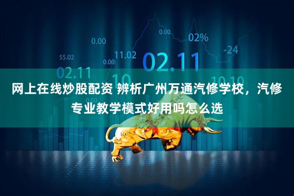 网上在线炒股配资 辨析广州万通汽修学校，汽修专业教学模式好用吗怎么选