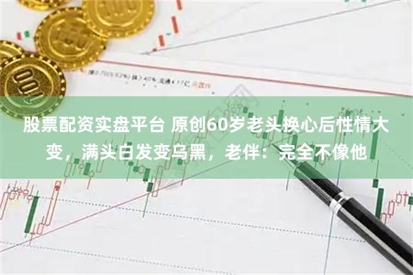 股票配资实盘平台 原创60岁老头换心后性情大变，满头白发变乌黑，老伴：完全不像他